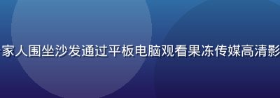 家庭客厅场景中一家人围坐沙发通过平板电脑观看果冻传媒高清影视内容，温馨氛围