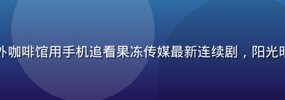 年轻人在户外咖啡馆用手机追看果冻传媒最新连续剧，阳光明媚休闲氛围